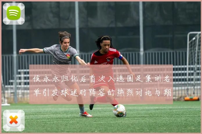 侯永永归化后首次入选国足集训名单引发球迷对阵容的热烈讨论与期待