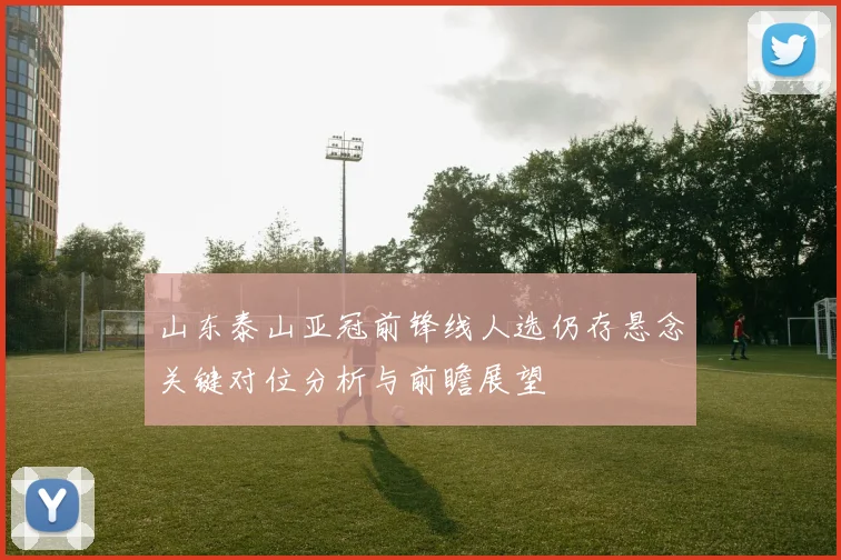 山东泰山亚冠前锋线人选仍存悬念关键对位分析与前瞻展望