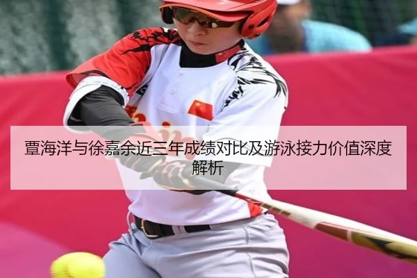 覃海洋与徐嘉余近三年成绩对比及游泳接力价值深度解析