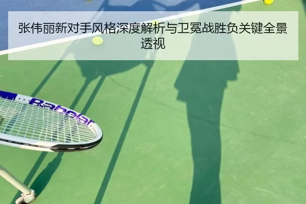 张伟丽新对手风格深度解析与卫冕战胜负关键全景透视