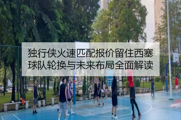 独行侠火速匹配报价留住西塞 球队轮换与未来布局全面解读
