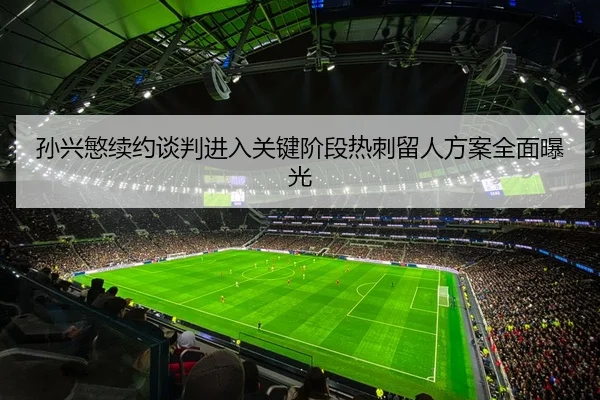 孙兴慜续约谈判进入关键阶段热刺留人方案全面曝光